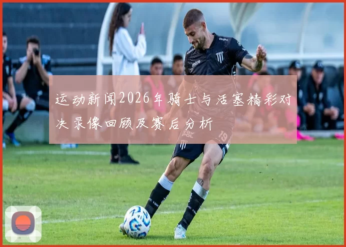 运动新闻2026年骑士与活塞精彩对决录像回顾及赛后分析