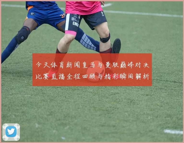 今天体育新闻皇马与曼联巅峰对决比赛直播全程回顾与精彩瞬间解析