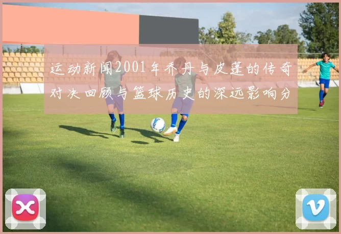 运动新闻2001年乔丹与皮蓬的传奇对决回顾与篮球历史的深远影响分析