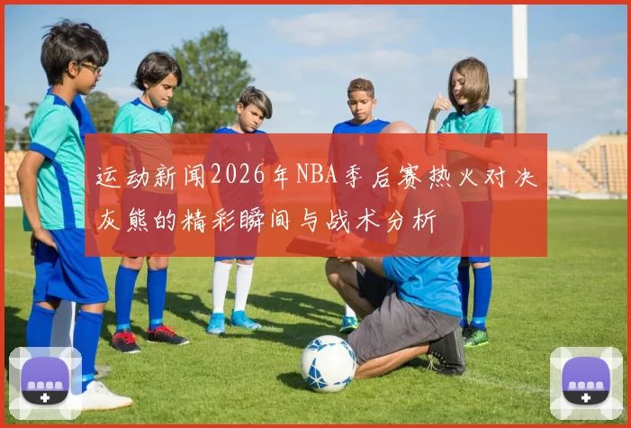 运动新闻2026年NBA季后赛热火对决灰熊的精彩瞬间与战术分析
