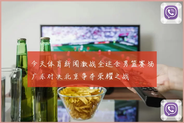 今天体育新闻激战全运会男篮赛场广东对决北京争夺荣耀之战