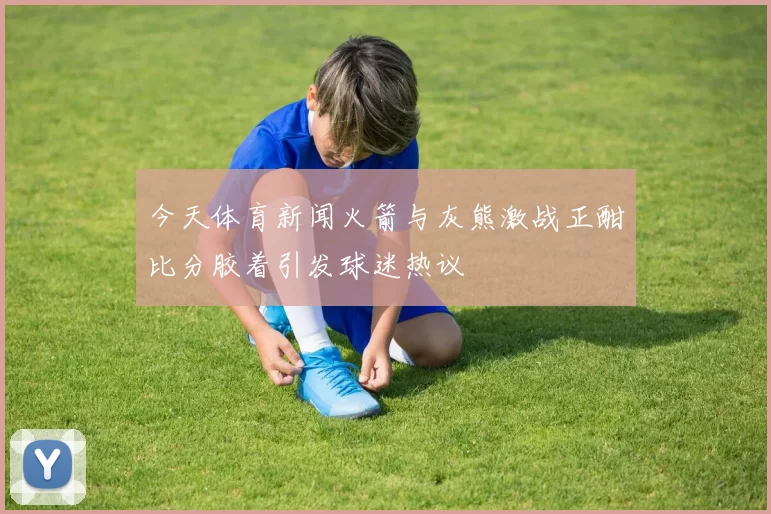 今天体育新闻火箭与灰熊激战正酣比分胶着引发球迷热议