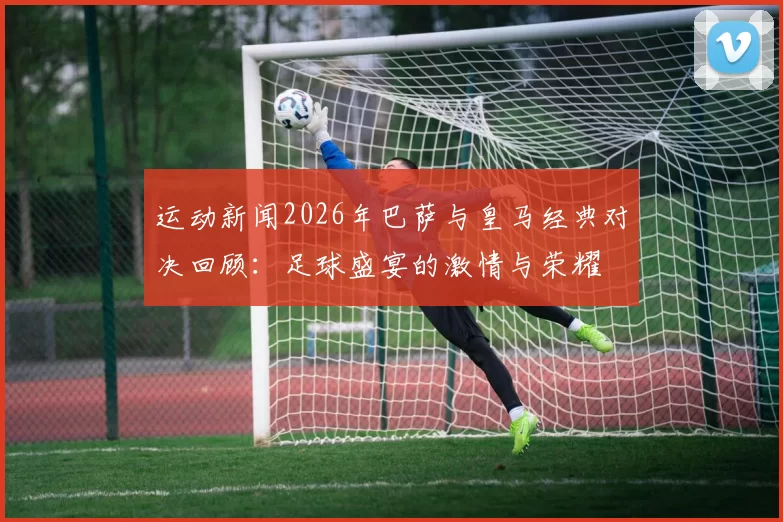 运动新闻2026年巴萨与皇马经典对决回顾：足球盛宴的激情与荣耀