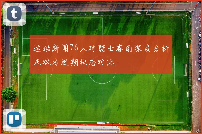 运动新闻76人对骑士赛前深度分析及双方近期状态对比